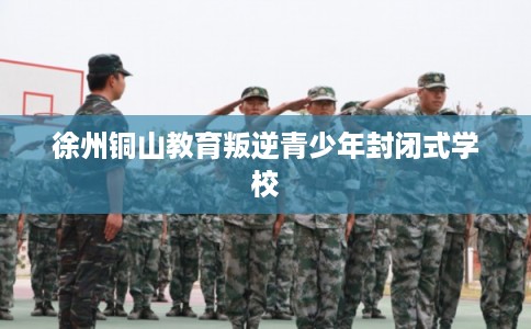 徐州铜山教育叛逆青少年封闭式学校 徐州铜山教育叛逆青少年封闭式学校