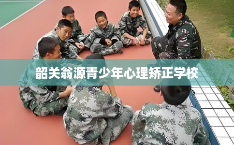 韶关翁源青少年心理矫正学校