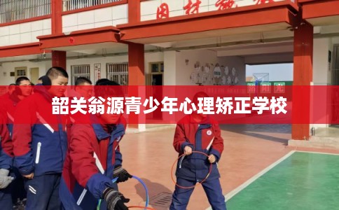 韶关翁源青少年心理矫正学校