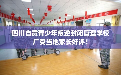 四川自贡青少年叛逆封闭管理学校广受当地家长好评！