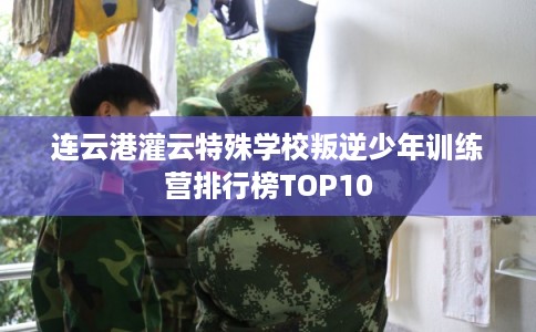连云港灌云特殊学校叛逆少年训练营排行榜TOP10