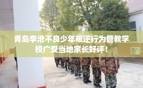 青岛李沧不良少年叛逆行为管教学校广受当地家长好评！