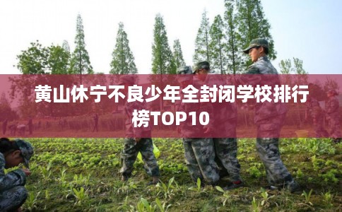 黄山休宁不良少年全封闭学校排行榜TOP10