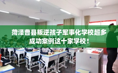 菏泽曹县叛逆孩子军事化学校超多成功案例这十家学校！
