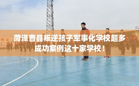 菏泽曹县叛逆孩子军事化学校超多成功案例这十家学校！