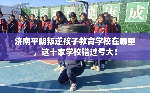 济南平阴叛逆孩子教育学校在哪里，这十家学校错过亏大！