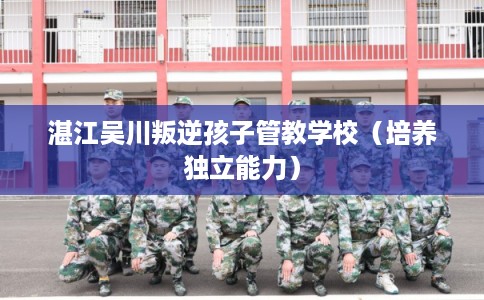 湛江吴川叛逆孩子管教学校(培养独立能力) 湛江吴川叛逆孩子管教学校(培养独立能力)