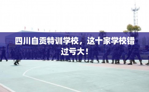 四川自贡特训学校，这十家学校错过亏大！