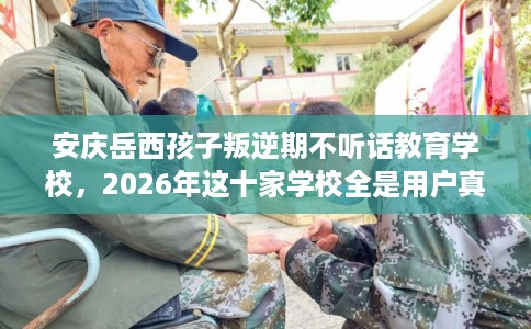 安庆岳西孩子叛逆期不听话教育学校，2026年这十家学校全是用户真评!