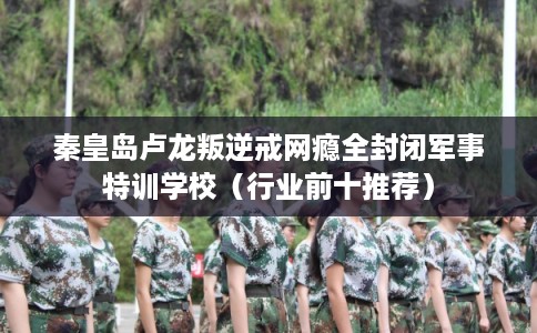 秦皇岛卢龙叛逆戒网瘾全封闭军事特训学校（行业前十推荐）