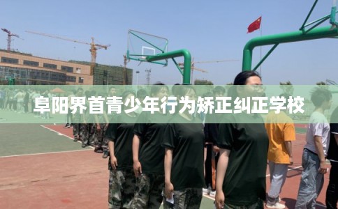 阜阳界首青少年行为矫正纠正学校