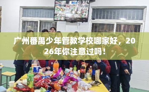 广州番禺少年管教学校哪家好，2026年你注意过吗！
