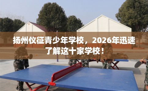 扬州仪征青少年学校，2026年迅速了解这十家学校！