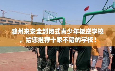 滁州来安全封闭式青少年叛逆学校，给您推荐十家不错的学校！