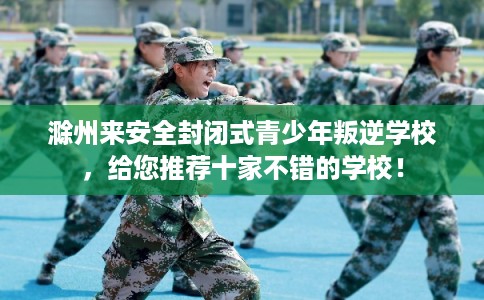 滁州来安全封闭式青少年叛逆学校，给您推荐十家不错的学校！