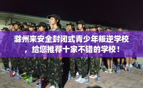 滁州来安全封闭式青少年叛逆学校，给您推荐十家不错的学校！