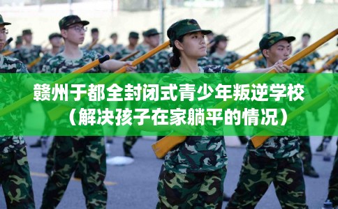 赣州于都全封闭式青少年叛逆学校（解决孩子在家躺平的情况）