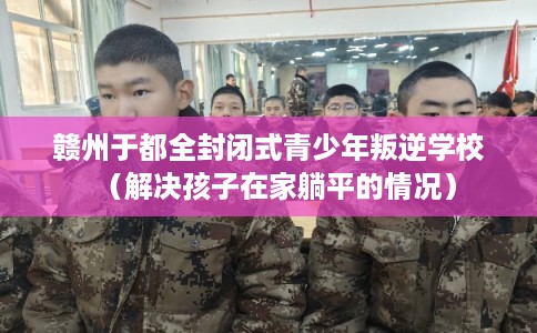 赣州于都全封闭式青少年叛逆学校（解决孩子在家躺平的情况）