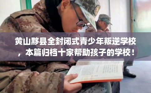 黄山黟县全封闭式青少年叛逆学校，本篇归档十家帮助孩子的学校！