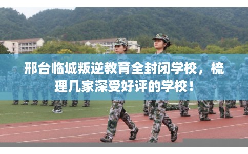 邢台临城叛逆教育全封闭学校，梳理几家深受好评的学校！