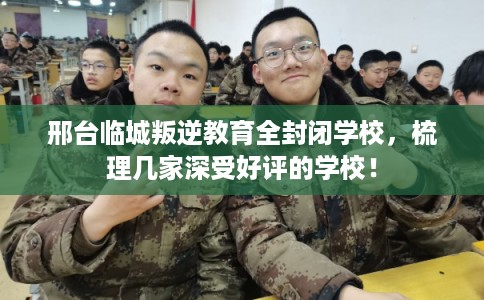 邢台临城叛逆教育全封闭学校，梳理几家深受好评的学校！