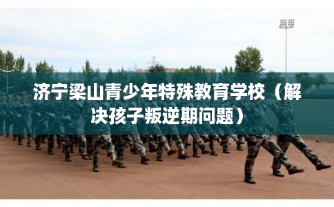 济宁梁山青少年特殊教育学校（解决孩子叛逆期问题）