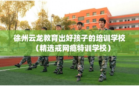 徐州云龙教育出好孩子的培训学校（精选戒网瘾特训学校）