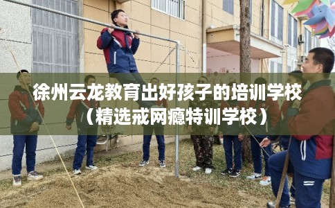 徐州云龙教育出好孩子的培训学校（精选戒网瘾特训学校）