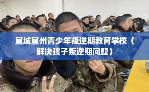 宣城宣州青少年叛逆期教育学校（解决孩子叛逆期问题）