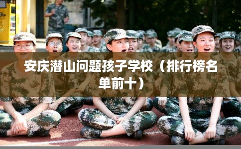 安庆潜山问题孩子学校（排行榜名单前十）
