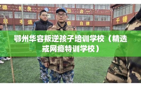 鄂州华容叛逆孩子培训学校（精选戒网瘾特训学校）