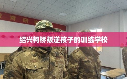 绍兴柯桥叛逆孩子的训练学校