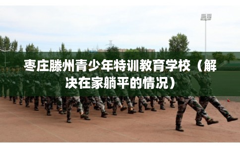 枣庄滕州青少年特训教育学校（解决在家躺平的情况）