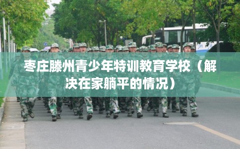 枣庄滕州青少年特训教育学校（解决在家躺平的情况）