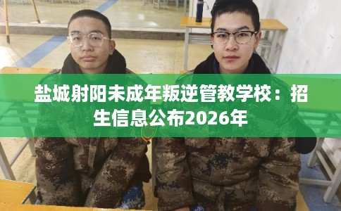 盐城射阳未成年叛逆管教学校：招生信息公布2026年