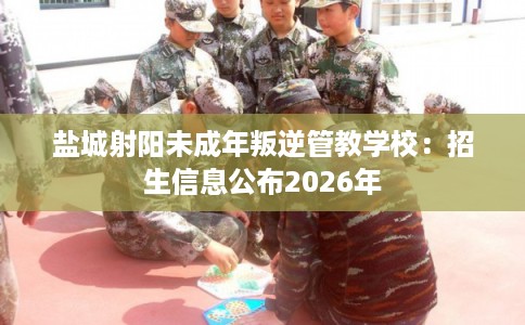 盐城射阳未成年叛逆管教学校：招生信息公布2026年
