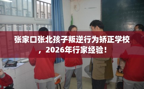 张家口张北孩子叛逆行为矫正学校，2026年行家经验！
