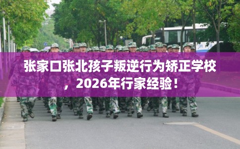 张家口张北孩子叛逆行为矫正学校，2026年行家经验！