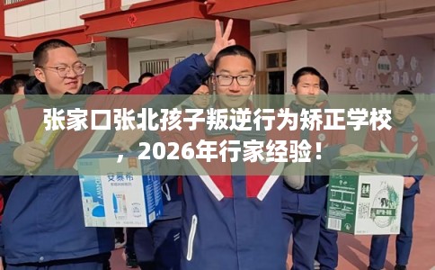 张家口张北孩子叛逆行为矫正学校，2026年行家经验！