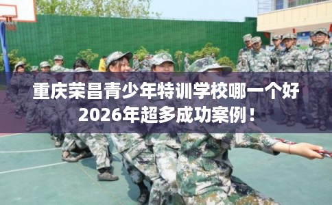 重庆荣昌青少年特训学校哪一个好2026年超多成功案例！