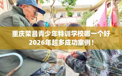 重庆荣昌青少年特训学校哪一个好2026年超多成功案例！