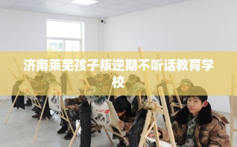 济南莱芜孩子叛逆期不听话教育学校