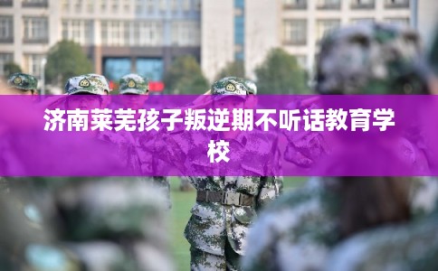 济南莱芜孩子叛逆期不听话教育学校