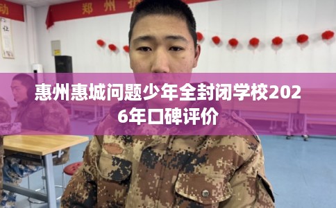 惠州惠城问题少年全封闭学校2026年口碑评价