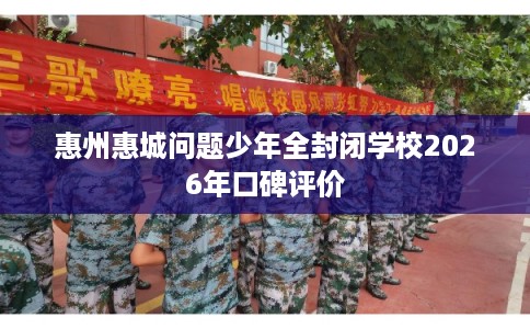 惠州惠城问题少年全封闭学校2026年口碑评价
