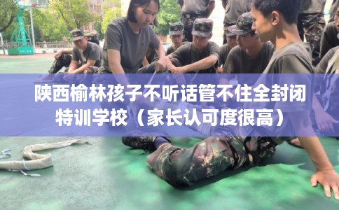 陕西榆林孩子不听话管不住全封闭特训学校（家长认可度很高）