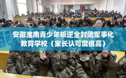 安徽淮南青少年叛逆全封闭军事化教育学校（家长认可度很高）