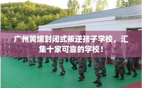 广州黄埔封闭式叛逆孩子学校,汇集十家可靠的学校! 广州黄埔封闭式叛逆孩子学校,汇集十家可靠的学校!