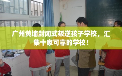 广州黄埔封闭式叛逆孩子学校，汇集十家可靠的学校！