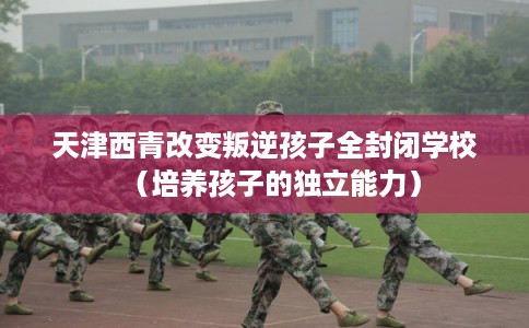 天津西青改变叛逆孩子全封闭学校（培养孩子的独立能力）